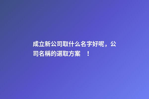 成立新公司取什么名字好呢，公司名稱的選取方案！-第1張-公司起名-玄機派
